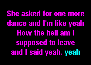 She asked for one more
dance and I'm like yeah
How the hell am I
supposed to leave
and I said yeah, yeah