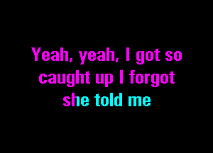 Yeah, yeah, I got so

caught up I forgot
she told me