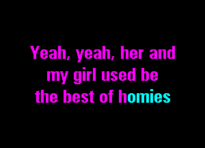 Yeah, yeah, her and

my girl used he
the best of homies