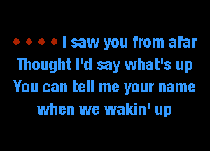 o o o o I saw you from afar

Thought I'd say what's up

You can tell me your name
when we wakin' up