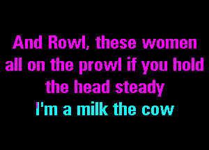 And Howl, these women
all on the prowl if you hold

the head steady
I'm a milk the cow