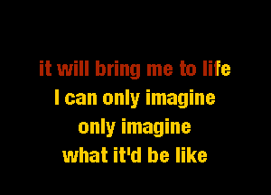 it will bring me to life

I can only imagine
only imagine
what it'd be like
