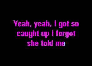 Yeah, yeah, I got so

caught up I forgot
she told me