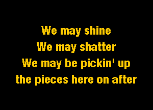 We may shine
We may shatter

We may be pickin' up
the pieces here on after