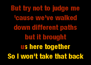 But try not to iudge me
'cause we've walked
down different paths

but it brought
us here together
So I won't take that back