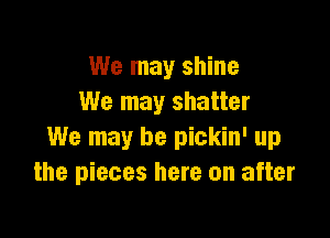 We may shine
We may shatter

We may be pickin' up
the pieces here on after