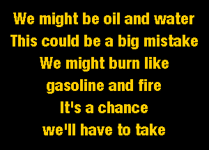 We might be oil and water
This could be a big mistake
We might burn like
gasoline and fire
It's a chance
we'll have to take