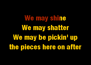 We may shine
We may shatter

We may be pickin' up
the pieces here on after