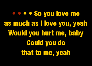 o o o 0 So you love me
as much as I love you, yeah

Would you hurt me, baby
Could you do
that to me, yeah