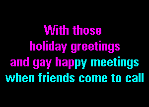 With those
holiday greetings
and gay happy meetings
when friends come to call