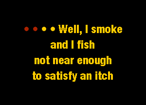o o o 0 Well, I smoke
and I fish

notnearenough
to satisfy an itch