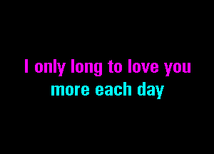 I only long to love you

more each day