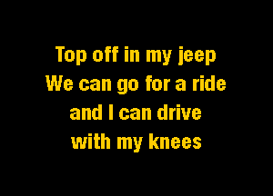 Top off in my ieep
We can go for a ride

and I can drive
with my knees