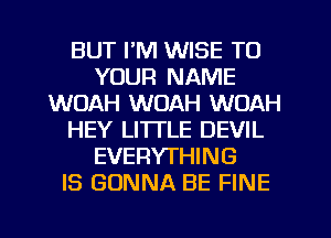 BUT I'M WISE TO
YOUR NAME
WOAH WOAH WOAH
HEY LI'ITLE DEVIL
EVERYTHING
IS GONNA BE FINE