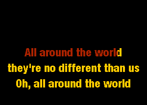 All around the world
they're no different than us
on, all around the world