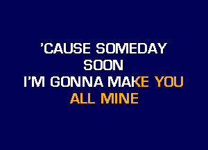 'CAUSE SOMEDAY
SOON

I'M GONNA MAKE YOU
ALL MINE