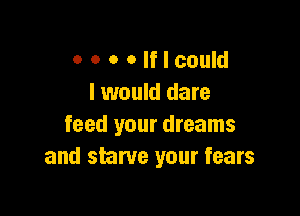 o o o Olflcould
I would dare

feed your dreams
and starve your fears