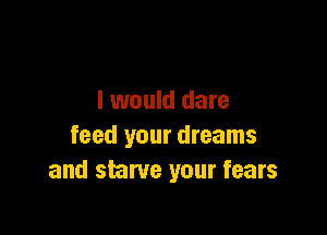 I would dare

feed your dreams
and starve your fears