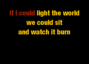 If I could light the world
we could sit

and watch it burn