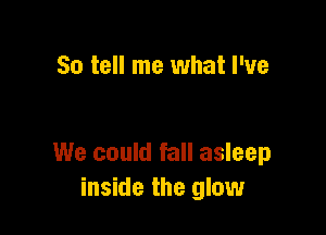 So tell me what I've

We could fall asleep
inside the glow