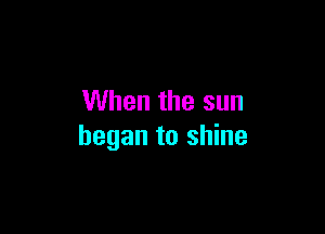 When the sun

began to shine