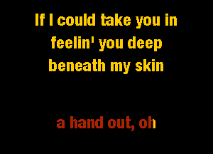 If I could take you in
feelin' you deep
beneath my skin

a hand out, oh