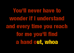 You'll never have to
wonder if I understand
and every time you reach
for me you'll find
a hand out, whoa