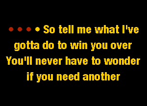 o o o 0 So tell me what I've
gotta do to win you over

You'll never have to wonder
if you need another