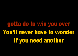 gotta do to win you over

You'll never have to wonder
if you need another