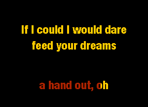 If I could I would dare
feed your dreams

a hand out, oh
