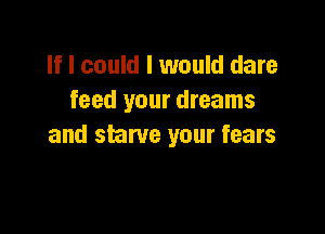 If I could I would dare
feed your dreams

and starve your fears
