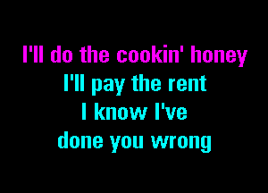 I'll do the cookin' honey
I'll pay the rent

I know I've
done you wrong