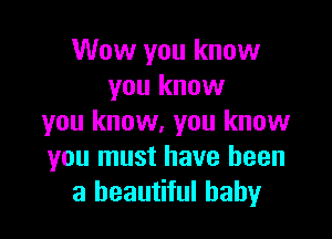Wow you know
you know

you know, you know
you must have been
a beautiful baby