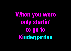 When you were
only startin'

to go to
Kindergarden