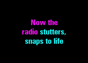 Now the

radio stutters,
snaps to life