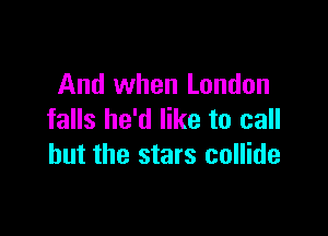And when London

falls he'd like to call
but the stars collide