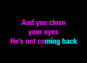 And you close

your eyes
He's not coming back