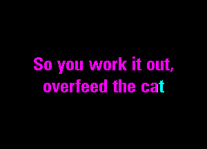 So you work it out,

overfeed the cat