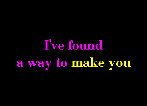 I've found

a way to make you