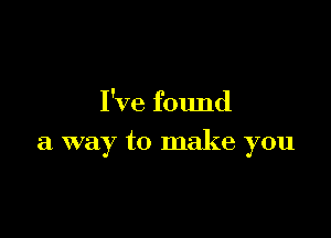 I've found

a way to make you