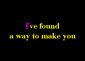 I've found

a way to make you