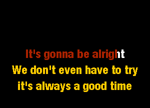 It's gonna be alright
We don't even have to try
it's always a good time