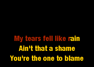 My tears fell like rain
Ain't that a shame
You're the one to blame