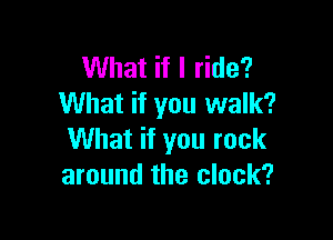 What if I ride?
What if you walk?

What if you rock
around the clock?