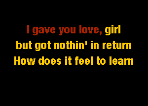 I gave you love, girl
but got nothin' in return

How does it feel to learn