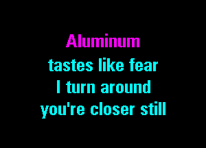 Aluminum
tastes like fear

I turn around
you're closer still