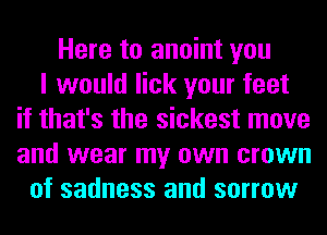Here to anoint you
I would lick your feet
if that's the sickest move
and wear my own crown
of sadness and sorrow