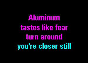 Aluminum
tastes like fear

turn around
you're closer still