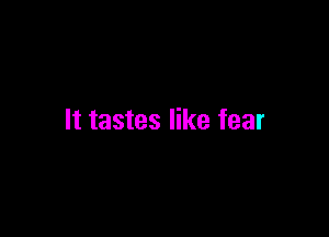 It tastes like fear