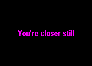 You're closer still